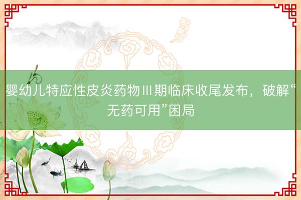 婴幼儿特应性皮炎药物Ⅲ期临床收尾发布,破解“无药可用”困局