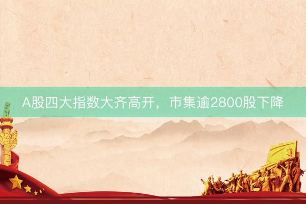 A股四大指数大齐高开，市集逾2800股下降