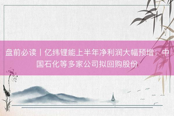 盘前必读丨亿纬锂能上半年净利润大幅预增；中国石化等多家公司拟回购股份