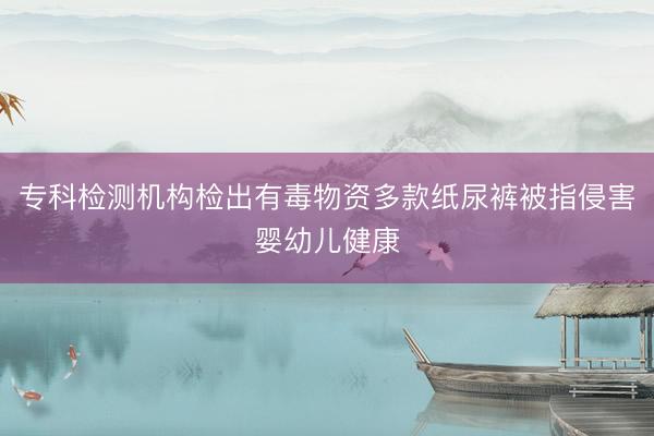 专科检测机构检出有毒物资多款纸尿裤被指侵害婴幼儿健康