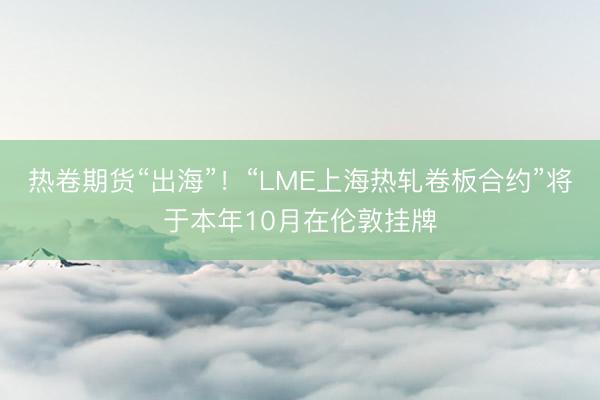 热卷期货“出海”！“LME上海热轧卷板合约”将于本年10月在伦敦挂牌