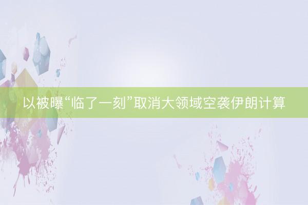 以被曝“临了一刻”取消大领域空袭伊朗计算