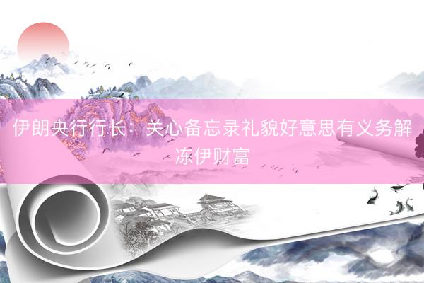 伊朗央行行长：关心备忘录礼貌好意思有义务解冻伊财富