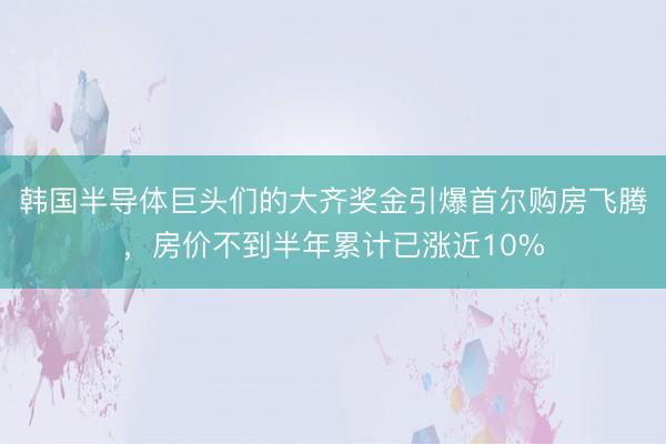韩国半导体巨头们的大齐奖金引爆首尔购房飞腾，房价不到半年累计已涨近10%