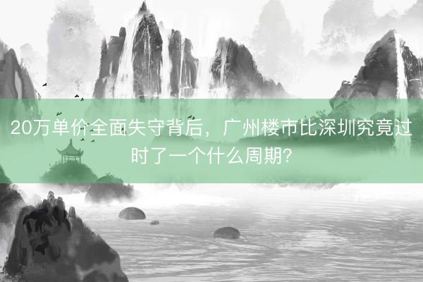 20万单价全面失守背后，广州楼市比深圳究竟过时了一个什么周期？