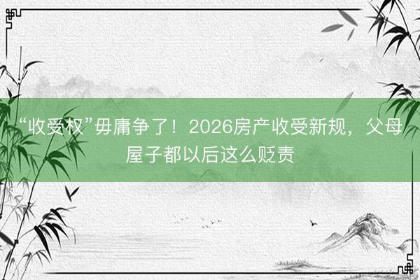 “收受权”毋庸争了！2026房产收受新规，父母屋子都以后这么贬责
