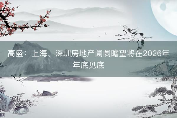 高盛：上海、深圳房地产阛阓瞻望将在2026年年底见底