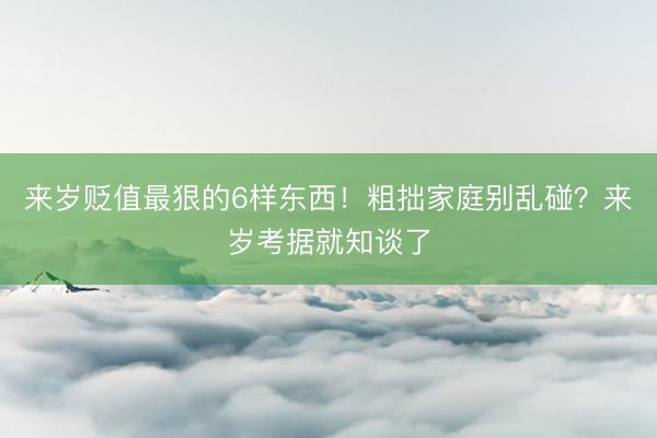 来岁贬值最狠的6样东西！粗拙家庭别乱碰？来岁考据就知谈了