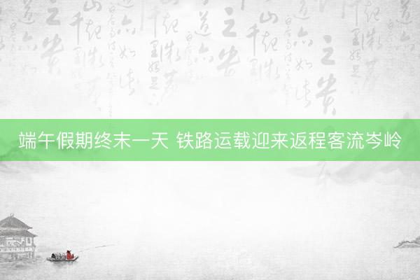 端午假期终末一天 铁路运载迎来返程客流岑岭