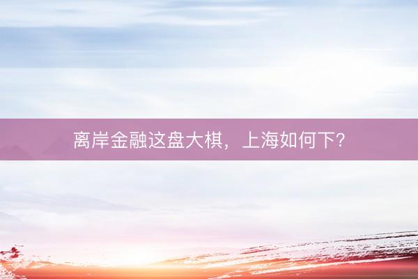 离岸金融这盘大棋，上海如何下？