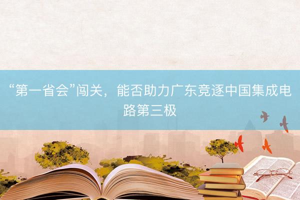 “第一省会”闯关，能否助力广东竞逐中国集成电路第三极