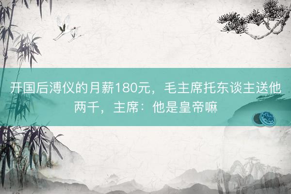 开国后溥仪的月薪180元，毛主席托东谈主送他两千，主席：他是皇帝嘛
